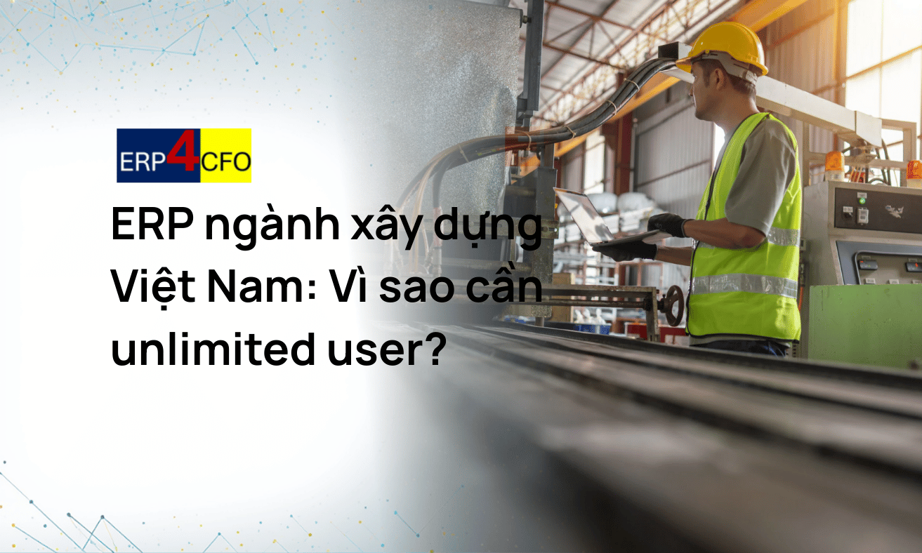 Vì sao ERP ngành xây dựng Việt Nam cần mô hình unlimited user?